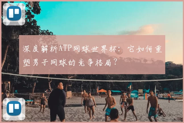 深度解析ATP网球世界杯:它如何重塑男子网球的竞争格局?