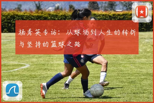 杨秀英专访:从球场到人生的转折与坚持的篮球之路