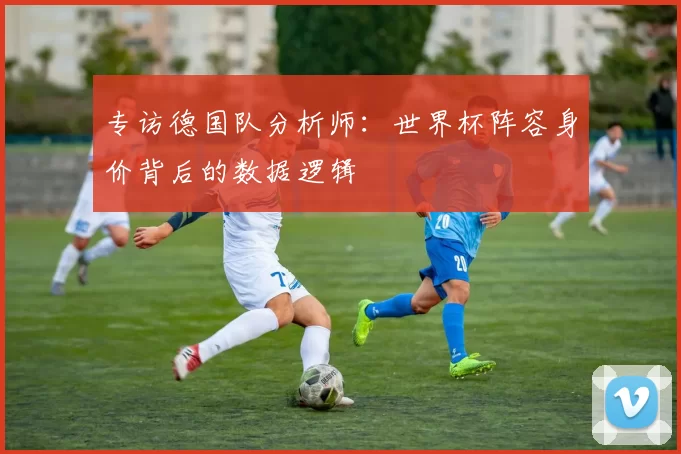 专访德国队分析师:世界杯阵容身价背后的数据逻辑