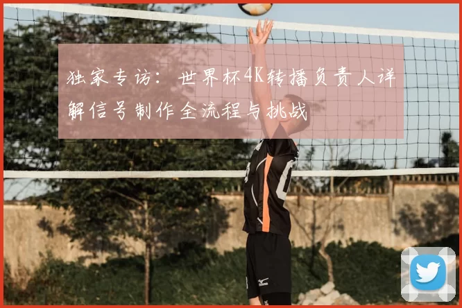 独家专访:世界杯4K转播负责人详解信号制作全流程与挑战