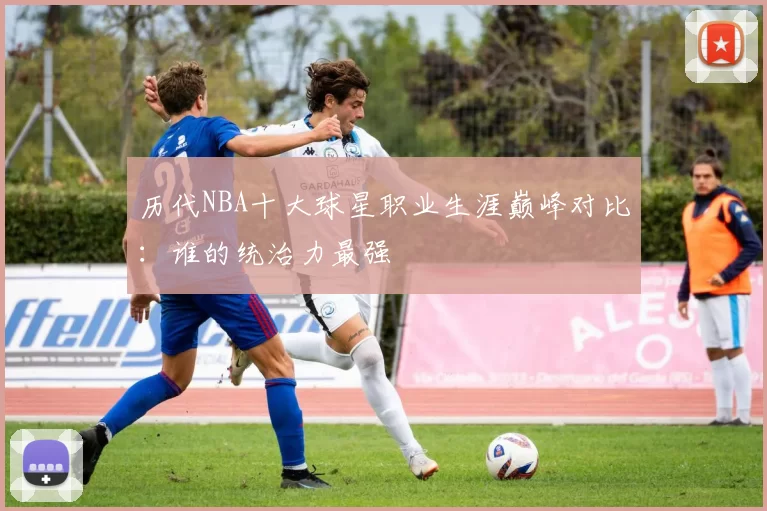 历代NBA十大球星职业生涯巅峰对比:谁的统治力最强