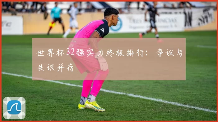 世界杯32强实力终极排行:争议与共识并存
