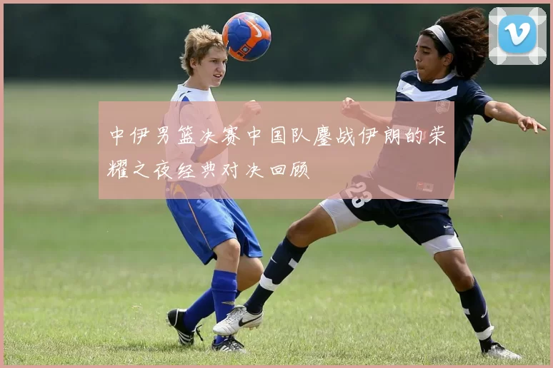 中伊男篮决赛中国队鏖战伊朗的荣耀之夜经典对决回顾