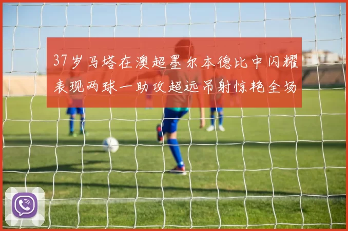 37岁马塔在澳超墨尔本德比中闪耀表现两球一助攻超远吊射惊艳全场