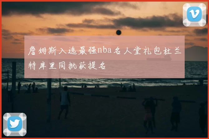 詹姆斯入选最强nba名人堂礼包杜兰特库里同批获提名
