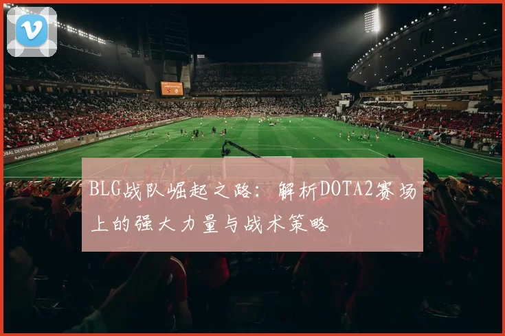 BLG战队崛起之路:解析DOTA2赛场上的强大力量与战术策略