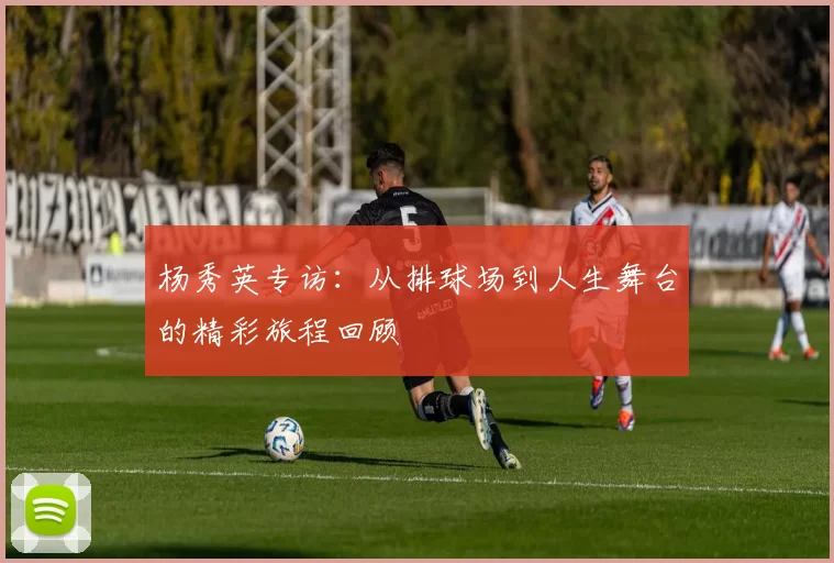 杨秀英专访:从排球场到人生舞台的精彩旅程回顾