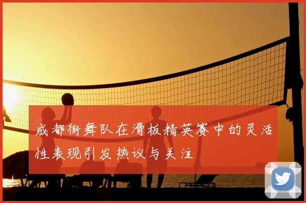 成都街舞队在滑板精英赛中的灵活性表现引发热议与关注