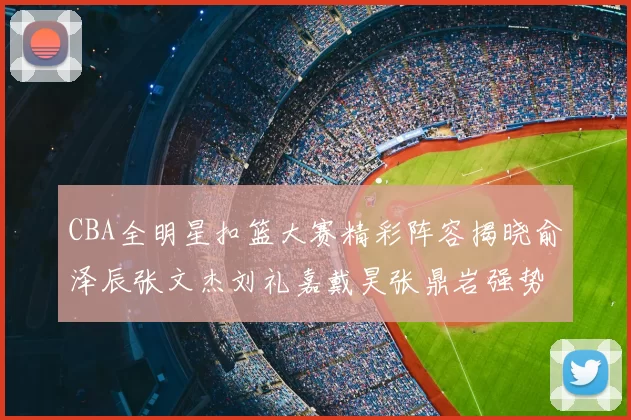 CBA全明星扣篮大赛精彩阵容揭晓俞泽辰张文杰刘礼嘉戴昊张鼎岩强势参赛