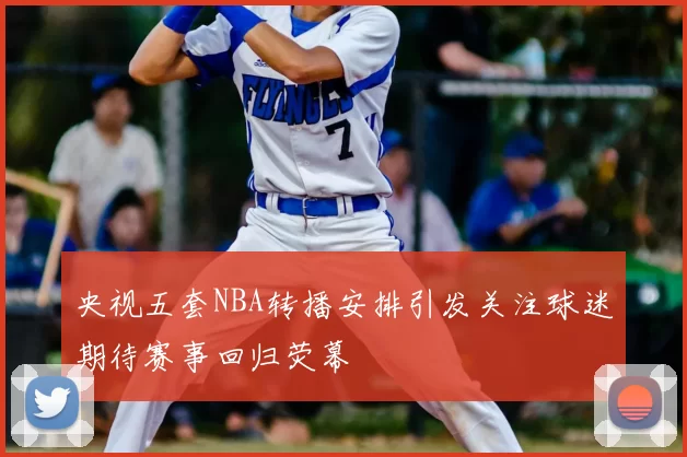 央视五套NBA转播安排引发关注球迷期待赛事回归荧幕
