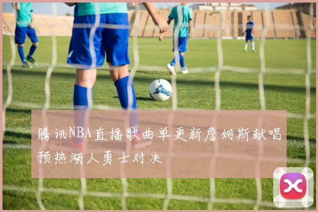 腾讯NBA直播歌曲单更新詹姆斯献唱预热湖人勇士对决