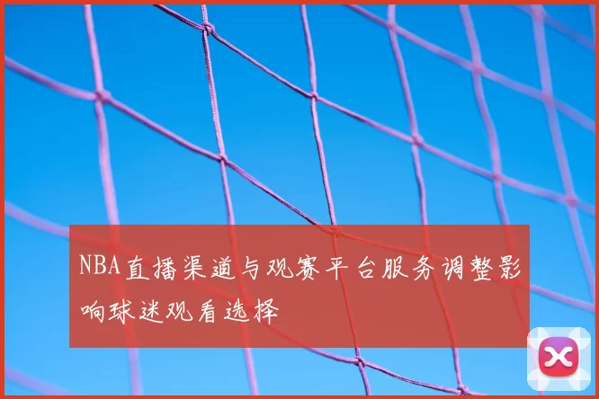 NBA直播渠道与观赛平台服务调整影响球迷观看选择