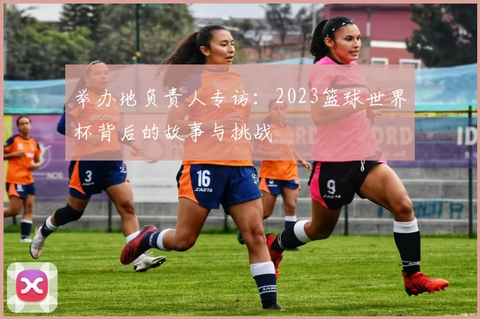 举办地负责人专访:2023篮球世界杯背后的故事与挑战