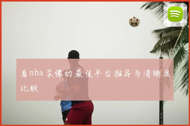 看nba录像的最佳平台推荐与清晰度比较