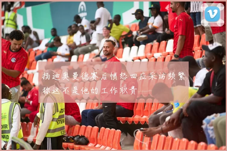 扬迪奥曼德赛后愤怒回应采访频繁称这不是他的工作职责