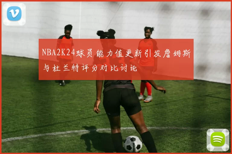 NBA2K24球员能力值更新引发詹姆斯与杜兰特评分对比讨论