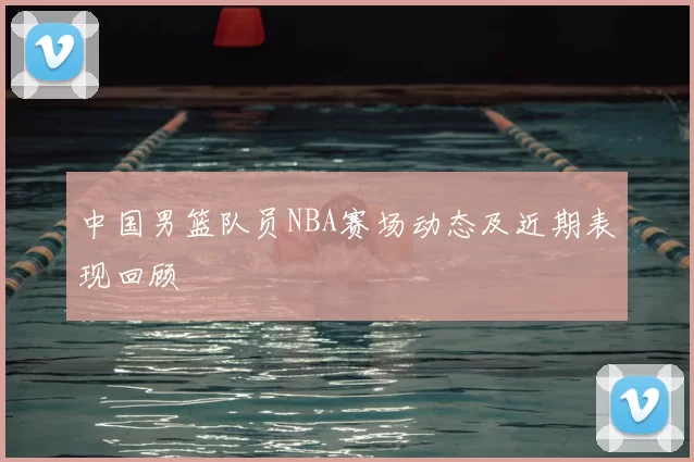 中国男篮队员NBA赛场动态及近期表现回顾