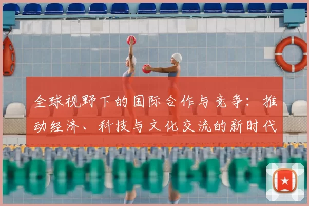 全球视野下的国际合作与竞争:推动经济、科技与文化交流的新时代探索