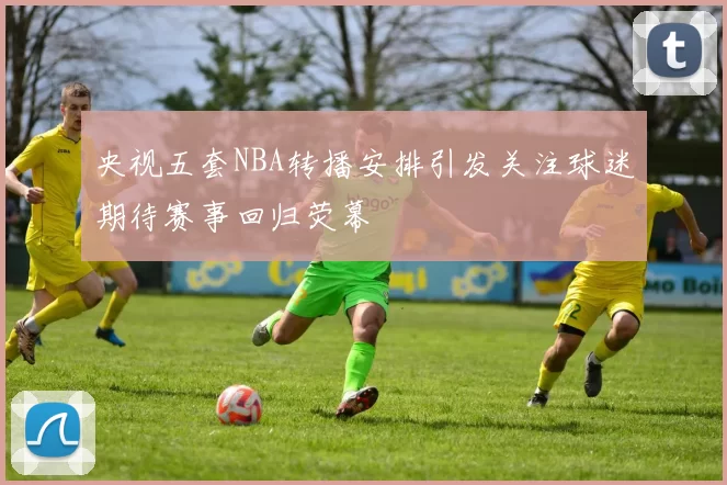 央视五套NBA转播安排引发关注球迷期待赛事回归荧幕