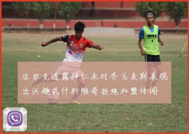法尔克透露拜仁未对乔戈麦斯表现出兴趣武什科维奇拒绝加盟传闻