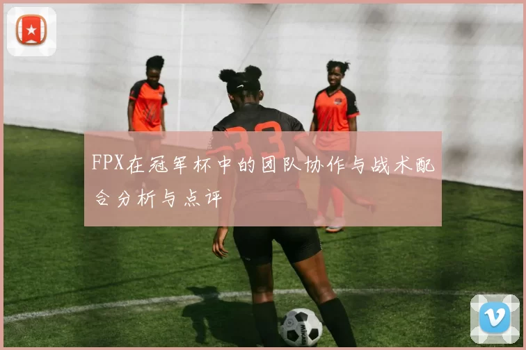 FPX在冠军杯中的团队协作与战术配合分析与点评