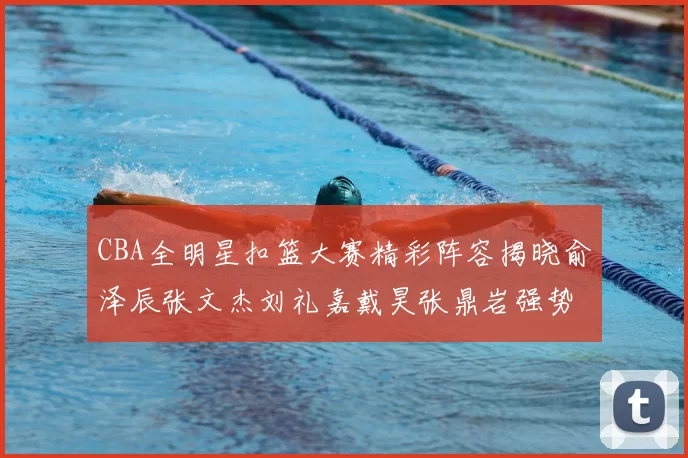 CBA全明星扣篮大赛精彩阵容揭晓俞泽辰张文杰刘礼嘉戴昊张鼎岩强势参赛
