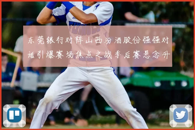 东莞银行对阵山西汾酒股份强强对话引爆赛场焦点之战季后赛悬念升级