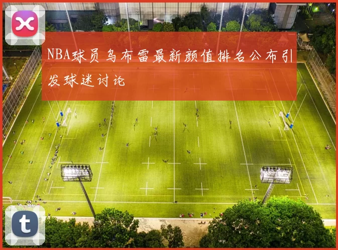 NBA球员乌布雷最新颜值排名公布引发球迷讨论