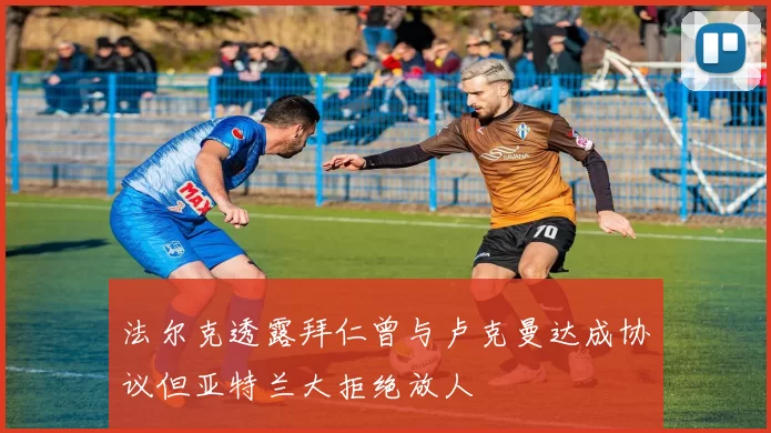 法尔克透露拜仁曾与卢克曼达成协议但亚特兰大拒绝放人