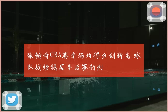 张翰奇CBA赛季场均得分创新高 球队战绩稳居季后赛行列