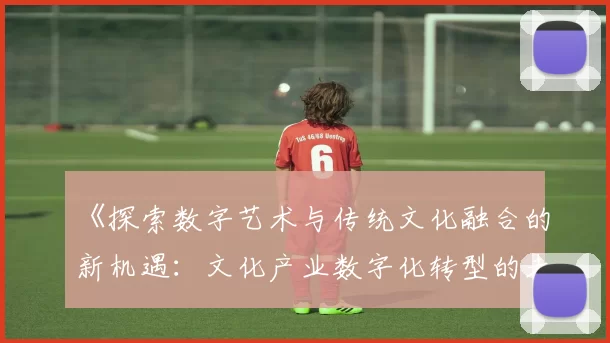 《探索数字艺术与传统文化融合的新机遇：文化产业数字化转型的未来趋势》