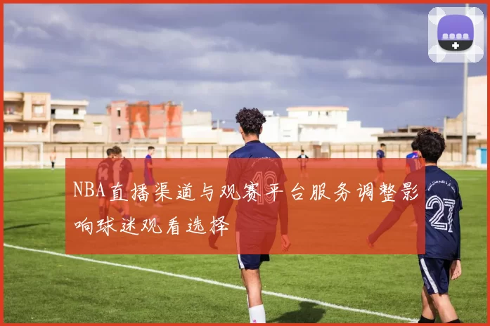 NBA直播渠道与观赛平台服务调整影响球迷观看选择