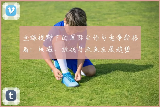 全球视野下的国际合作与竞争新格局:机遇、挑战与未来发展趋势