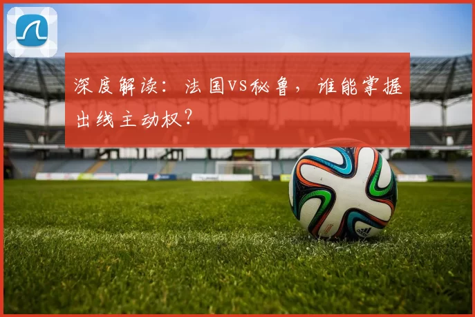 深度解读:法国vs秘鲁,谁能掌握出线主动权?
