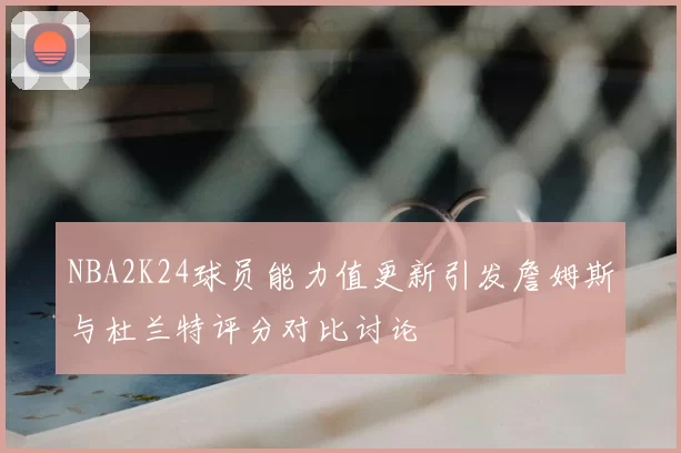 NBA2K24球员能力值更新引发詹姆斯与杜兰特评分对比讨论