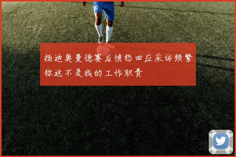 扬迪奥曼德赛后愤怒回应采访频繁称这不是我的工作职责
