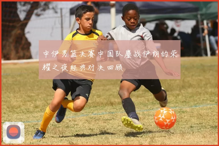 中伊男篮决赛中国队鏖战伊朗的荣耀之夜经典对决回顾