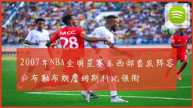 2007年NBA全明星赛东西部首发阵容公布勒布朗詹姆斯科比领衔