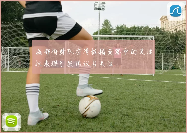 成都街舞队在滑板精英赛中的灵活性表现引发热议与关注
