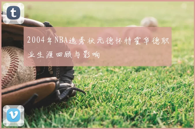 2004年NBA选秀状元德怀特霍华德职业生涯回顾与影响