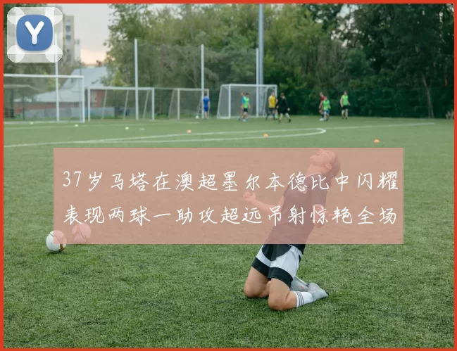 37岁马塔在澳超墨尔本德比中闪耀表现两球一助攻超远吊射惊艳全场