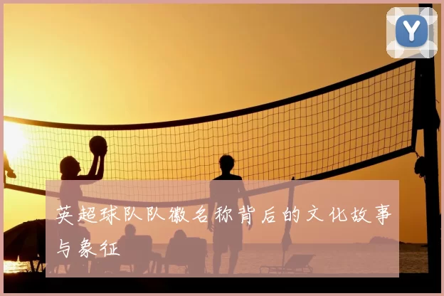 英超球队队徽名称背后的文化故事与象征