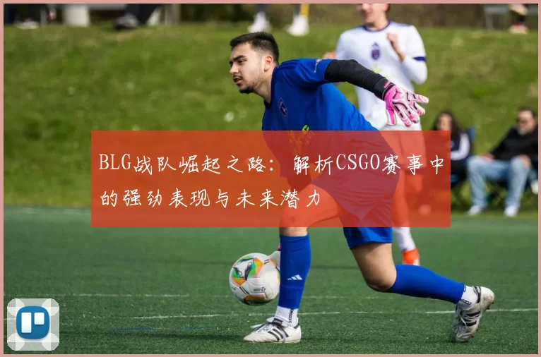 BLG战队崛起之路:解析CSGO赛事中的强劲表现与未来潜力
