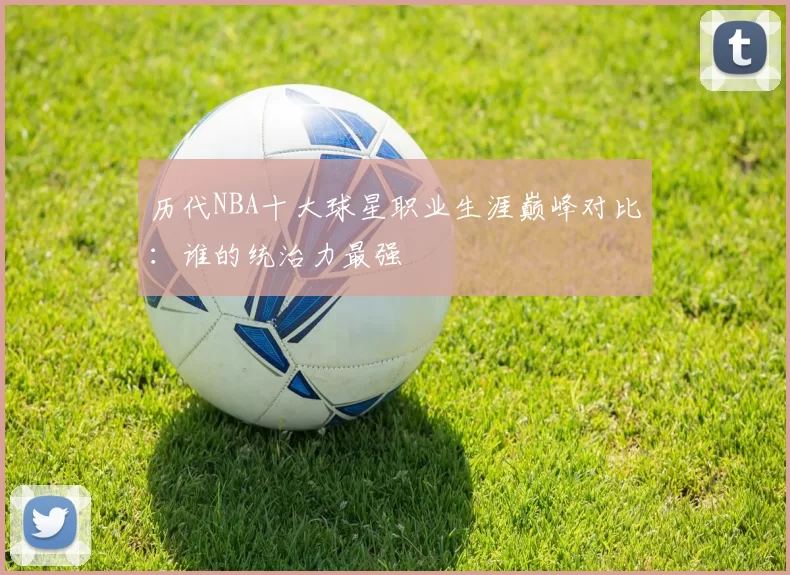 历代NBA十大球星职业生涯巅峰对比:谁的统治力最强
