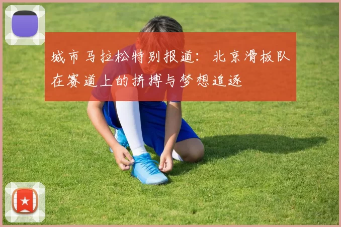 城市马拉松特别报道:北京滑板队在赛道上的拼搏与梦想追逐