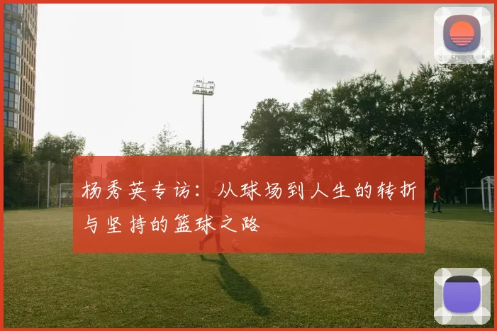 杨秀英专访：从球场到人生的转折与坚持的篮球之路