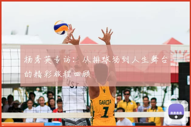 杨秀英专访:从排球场到人生舞台的精彩旅程回顾