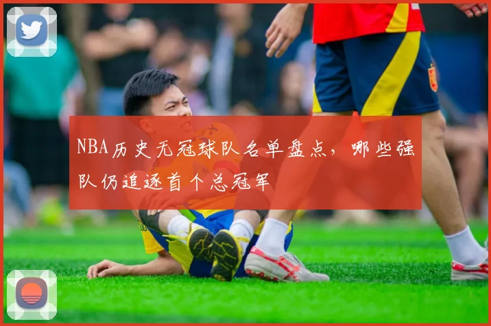 NBA历史无冠球队名单盘点,哪些强队仍追逐首个总冠军