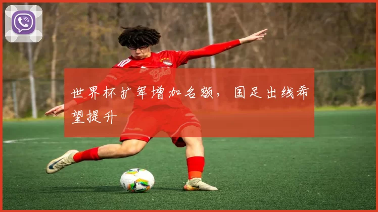 世界杯扩军增加名额，国足出线希望提升