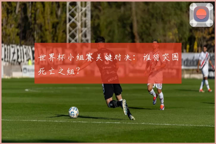 世界杯小组赛关键对决:谁将突围死亡之组?
